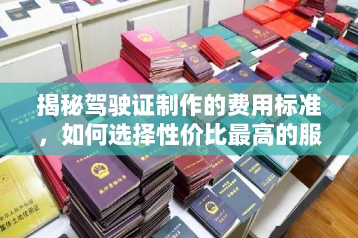 邛崃揭秘驾驶证制作的费用标准，如何选择性价比最高的服务？